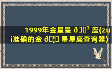 1999年金星星 🐳 座(zui
准确的金 🦆 星星座查询器)